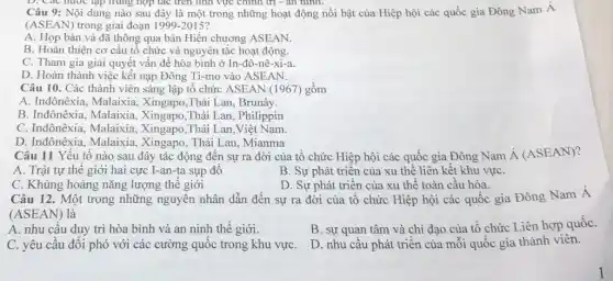 D. Các nước tập trung hợp tác trên Tính vực chính trị - an hinh.
Câu 9: Nội dung nào sau đây là một trong những hoạt động nổi bật của Hiệp hội các quốc gia Đông Nam Á
(ASEAN) trong giai đoạn 1999-2015
A. Họp bàn và đã thông qua bản Hiến chương ASEAN.
B. Hoàn thiện cơ cầu tổ chức và nguyên tắc hoạt động.
C. Tham gia giải quyết vấn đề hòa bình ở In-đô-nê-xi-a.
D. Hoàn thành việc kết nạp Đông Ti-mo vào ASEAN.
Câu 10. Các thành viên sáng lập tô chức ASEAN (1967)gồm
A. Inđônêxia, Malaixia Xingapo,Thái Lan, Brunây.
B. Inđônêxia, Malaixia.Xingapo,Thái Lan , Philippin
C. Inđônêxia, Malaixia.Thái Lan Việt Nam.
D. Inđônêxia, Malaixia , Xingapo, Thái Lan ,Mianma
Câu 11 Yếu tố nào sau đây tác động đến sự ra đời của tổ chức Hiệp hội các quốc gia Đông Nam acute (A)(ASEAN)
A. Trật tự thế giới hai cực I-an-ta sụp đô
B. Sự phát triển của xu thế liên kết khu vựC.
C. Khủng hoảng nǎng lượng thế giới
D. Sự phát triển của xu thế toàn câu hóa.
Câu 12. Một trong những nguyên nhân dẫn đến sự ra đời của tô chức Hiệp hội các quốc gia Đông Nam Á
(ASEAN) là
B. sự quan tâm và chi đạo của tổ chức Liên hợp quốC.
A. nhu cầu duy trì hòa bình và an ninh thế giới.
D. nhu câu phát triền của mỗi quốc gia thành viên.
C. yêu cầu đối phó với các cường quốc trong khu vựC.