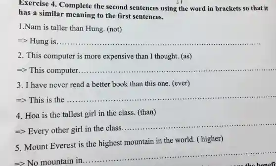 Exercise 4 . Complete the second sentences using the word in brackets so that it
has a similar meaning to the first sentences.
1.Nam is taller than Hung. (not)
__
2. This computer is more expensive than I thought. (as)
=> This computer __ .............
3. I have never read a better book than this one. (ever)
=> This is the
__
......................................................................
4. Hoa is the tallest girl in the class. (than)
=> Every other girl in the class ..................
__
5. Mount Everest is the highest mountain in the world. ( higher)
No mountain in
__