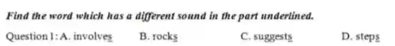 Find the word which has a different sound in the part underlined.
Question 1: A involves
B. rocks
C. suggests
D. steps