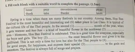 I. Fill each blank with a suitable word to complete the passage (1.5 ms)
lunar	pray	mountainous	picks
thank	take	thanks	takes
Spring is a time when there are many festivals in our country. Among them , Hoa Ban
Festival is the most beautiful and interesting and (0)takes place in Lai Chau. It is typical of
the cultural life of the Thai people. In the second (1) __ month of the year ,when
it gets warmer and hoa ban - a kind of beautiful flower in the northwest (2)
__
area-blossoms, Hoa Ban Festival is celebrated. This is a great time for everyone , especially
for boys and girls . The boy (3)
__ the most beautiful flower and gives it to his
girlfriend. This is not only a time for love but also for the Thai people to (4)
__
for good crops, for happiness, and express their special (5)
__ to the gods and
ancestors. The festival is always full of songs and prayers.