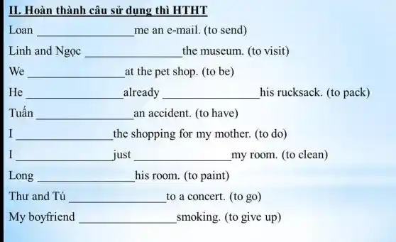 II. Hoàn thành câu sử dụng thì HTHT
Loan __ me an e-mail (to send)
Linh and Ngọc __ the museum. (to visit)
We __ at the pet shop (to be)
He __ already __ his rucksack. (to pack)
Tuấn __ an accident. (to have)
I __ the shopping for my mother. (to do)
I __ just __ my room. (to clean)
Long __ his room. (to paint)
Thư and Tú __ to a concert. (to go)
My boyfriend __ smoking. (to give up)