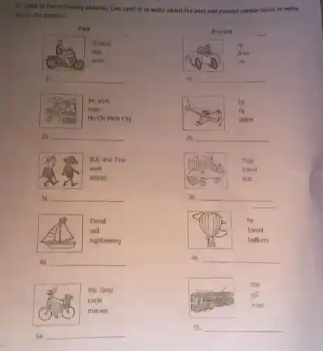 IV, Look at the following pictures. Use used to to write about the past and present simple tense to write
about the present.
Past
brother
ride
work
la. __
Mr. Vinh
train
Ho Chi Minh City
2a. __
Bob and Tina
walk
school
3a. __
David
sail
sightseeing
4a. __
Ms.Grey
cycle
Sa. __
Present
he
drive
car
1b. __
he
fly
plane
2b. __
they
travel
bus
3b. __
c
he
travel
balloon
4b __
she
tram
5b. __