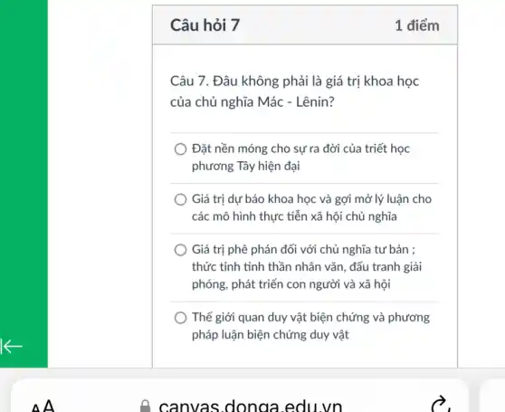 K
Câu hỏi 7
Câu 7. Đâu không phải là giá trị khoa học
của chủ nghĩa Mác - Lênin?
Đặt nền móng cho sự ra đời của triết học
phương Tây hiện đại
Giá trị dự báo khoa học và gợi mở lý luận cho
tiễn xã hội chủ nghĩa
Giá trị phê phán đối với chủ nghĩa tư bản ;
thức tỉnh tinh thần nhân vǎn, đấu tranh giải
phóng, phát triển con người và xã hội
Thế giới quan duy vật biện chứng và phương
pháp luận biện chứng duy vật
1 điểm