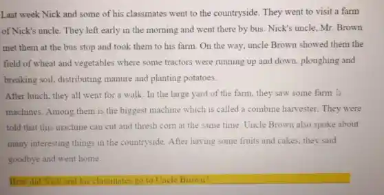 Last week Nick and some of his classmates went to the countryside. They went to visit a farm
of Nick's uncle. They left early in the morning and went there by bus. Nick's uncle, Mr. Brown
met them at the bus stop and took them to his farm On the way, uncle Brown showed them the
field of wheat and vegetables where some tractors were running up and down ploughing and
breaking soil.distributing manure and planting potatoes.
After lunch, they all went for a walk In the large yard of the farm, they saw some farm
machines. Among them is the biggest machine which is called a combine harvester. They were
told that this machine can cut and thresh corn at the same time. Uncle Brown also spoke about
many interesting things in the countryside. After having some fruits and cakes, they said
goodbye and went home.
How did Nick and his classmates go to Uncle Brown?