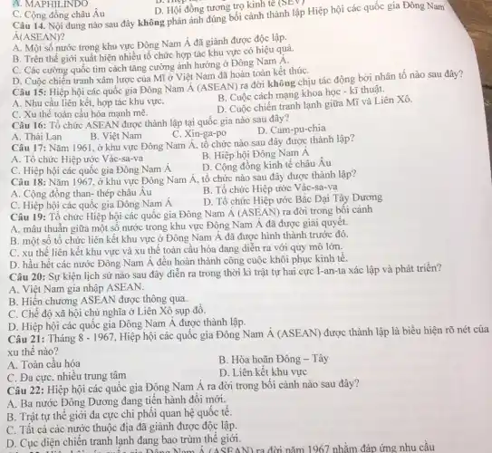 A. MAPHILINDO
D. Hội đồng tương trọ kinh tế (SEV)
C. Cộng đồng châu Âu
Câu 14. Nội dung nào sau đây không phản ánh đúng bối cành thành lập Hiệp hội các quốc gia Đông Nam
dot (A)(ASEAN)
A. Một số nước trong khu vực Đông Nam Á đã giành được độc lập.
B. Trên thế giới xuất hiện nhiều tô chức hợp tác khu vực có hiệu quả.
C. Các cường quốc tìm cách tǎng cường ảnh hưởng ở Đông Nam Á.
D. Cuộc chiến tranh xâm lược của Mĩ ở Việt Nam đã hoàn toàn kết thúC.
Câu 15: Hiệp hội các quốc gia Đông Nam Á (ASEAN) ra đời không chịu tác động bởi nhân tô nào sau đây?
A. Nhu cầu liên kết, hợp tác khu vựC.
B. Cuộc cách mạng khoa học - kĩ thuật.
C. Xu thế toàn cầu hóa mạnh mẽ.
D. Cuộc chiến tranh lạnh giữa Mĩ và Liên Xô.
Câu 16: Tổ chức ASEAN được thành lập tại quốc gia nào sau đây?
D. Cam-pu-chia
B. Việt Nam
C. Xin-ga -po
A. Thái Lan
Câu 17: Nǎm 1961 , ở khu vực Đông Nam Á, tổ chức nào sau đây được thành lập?
B. Hiệp hội Đông Nam A
A. Tổ chức Hiệp ước Vác-sa-va
D. Cộng đồng kinh tế châu Âu
C. Hiệp hội các quốc gia Đông Nam Á
Câu 18: Nǎm 1967 , ở khu vực Đông Nam Á, tổ chức nào sau đây được thành lập?
B. Tổ chức Hiệp ước Vác-sa-va
A. Cộng đồng than-thép châu Âu
D. Tổ chức Hiệp ước Bắc Đại Tây Dương
C. Hiệp hội các quốc gia Đông Nam Á
Câu 19: Tổ chức Hiệp hội các quốc gia Đông Nam A (ASEAN) ra đời trong bối cảnh
A. mâu thuẫn giữa một số nước trong khu vực Đông Nam A đã được giải quyêt.
B. một sô tô chức liên kết khu vực ở Đông Nam Á đã được hình thành trước đó.
C. xu thế liên kết khu vực và xu thế toàn cầu hóa đang diễn ra với quy mô lớn.
D. hầu hết các nước Đông Nam A đều hoàn thành công cuộc khôi phục kinh tê.
Câu 20: Sự kiện lịch sử nào sau đây diễn ra trong thời kì trật tự hai cực I-an-ta xác lập và phát triển?
A. Việt Nam gia nhập ASEAN.
B. Hiến chương ASEAN được thông qua.
C. Chế độ xã hội chủ nghĩa ở Liên Xô sụp đồ.
D. Hiệp hội các quốc gia Đông Nam Á được thành lập.
Câu 21: Tháng 8-1967 Hiệp hội các quốc gia Đông Nam dot (A)(ASEAN) được thành lập là biểu hiện rõ nét của
xu thế nào?
A. Toàn cầu hóa
B. Hòa hoãn Đông - Tây
C. Đa cực, nhiêu trung tâm
D. Liên kết khu vực
Câu 22: Hiệp hội các quốc gia Đông Nam Á ra đời trong bối cảnh nào sau đây?
A. Ba nước Đông Dương đang tiến hành đối mới.
B. Trật tự thế giới đa cực chi phối quan hệ quốc tê.
C. Tất cả các nước thuộc địa đã giành được độc lập.
D. Cục diện chiến tranh lạnh đang bao trùm thế giới. ). Cục diện chiến tranh lạn của Đông Nam A (ASEAN) ra đời nǎm 1967 nhằm đáp ứng nhu cầu