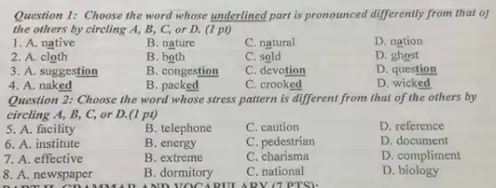 Question 1: Choose the word whose underlined part is pronounced differently from that of
the others by circling A, B, C, or D. (1 pt)
1. A. native
B. nature
C. natural
D. nation
2. A. cloth
B. both
C. sold
D. ghost
3. A. suggestion
B. congestion
C. devotion
D. question
4. A. naked
B. packed
C. crooked
D. wicked
Question 2: Choose the word whose stress pattern is different from that of the others by
circling A, B, C,or D. (1 pt)
5. A. facility
B. telephone
C. caution
D. reference
6. A. institute
B. energy
C. pedestrian
D. document
7. A. effective
B. extreme
C. charisma
D. compliment
8. A. newspaper
B. dormitory
C. national
D biology