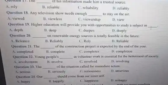 Question 17. The __ of his information made him a trusted source.
A. rely
B. reliable
C. reliability
D. reliably
Question 18. Any television show needs enough __ to stay on the air.
A. viewed
B. viewless
C. viewership
D.view
Question 19. Higher education will provide you with opportunities to study a subject in __
A. depth
B. deep
C. deepen
D. deeply
Question 20. __ on renewable energy sources is totally feasible in the future.
A. Reliance
B. Reliably
C. Rely
D. Reliable
Question 21. The __ of the construction project is expected by the end of the year.
A. completed
B. complete
C. completes
D. completion
Question 22. Young people's __ in volunteer work is essential for the betterment of society.
A. involvement
B. involve
C. involved
D. involving
Question 23. The __ of the situation called for immediate action.
A. serious
B. seriously
C. seriousness
D. unserious
Question 24. Our __ should come from our inner self.
A. happy
B. happily
C. happiness
D. unhappy