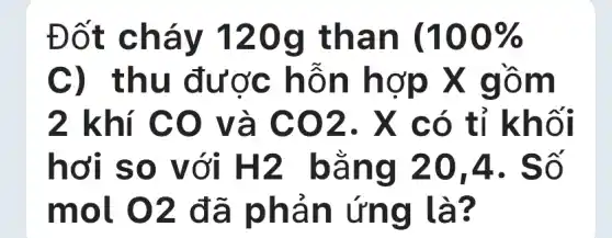 Đốt cháy 120g I than (100% 
C) thu được hỗn hợp X gồm
2 khí CO và CO2 . X có tỉ khối
hơi so với H2 bằng 20 A. Số
mol. 02 đã phản ứng là?