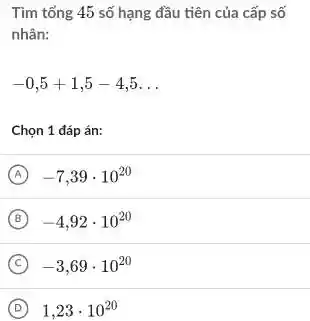 Tìm tổng 45 số hạng đầu tiên của cấp số
nhân:
-0,5+1,5-4,5 __
Chọn 1 đáp án:
A -7,39cdot 10^20
B -4,92cdot 10^20
C -3,69cdot 10^20
D 1,23cdot 10^20