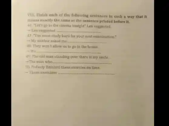 VIII. Finish each of the following sentences in such a way that It
means exactly the same as the sentence printed before it.
46. "Let's go to the cinema tonight'Lan suggested.
__
47. "You must study hard for your next examination."
- My mother asked me __
48. They won't allow us to go in the house.
__
49. The old man standing over there is my uncle.
-The man who ...................................................................... __
50. Nobody finished these exercies on time.
__