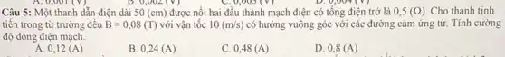 0,002(V)	0,003(V)
Câu 5: Một thanh dần điện dài 50(cm) được nối hai đầu thành mạch điện có tổng điện trở là 0,5(Omega ) Cho thanh tịnh
tiên trong từ trường đêu B=0,08(T) với vận tốc 10(m/s) có hướng vuông góc với các đường cảm ứng từ. Tính cường
độ dòng điện mạch.
A. 0,12 (A)
B. 0,24 (A)
C. 0,48 (A )
D. 0,8(A)