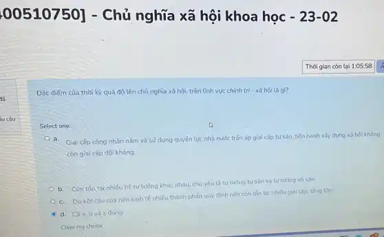 00510750] - Chủ nghĩa xã hội khoa học -23-02
Đặc điểm của thời kỳ quá độ lên chủ nghĩa xã hội trên lĩnh vực chính trị - xã hội là gì?
íu câu
Select one:
a. Giai cấp công nhân nằm và sử dụng quyền lực nhà nước trấn áp giai cấp tư sản, tiến hành xây dựng xã hội không
còn giai cấp đối kháng.
b. Còn tôn tại nhiều hệ tư tưởng khác nhau, chủ yếu là tư tưởng tư sản và tư tưởng vô sản.
c. Do kết cấu của nên kinh tế nhiêu thành phần quy định nên còn tồn tại nhiều giai cấp tầng lớp.
C d. Cáa,b và c đúng.