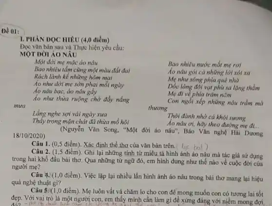 Đề 01:
1. PHẦN ĐỌC HIÊU (4,0 điểm)
Đọc vǎn bản sau và Thực hiện yêu cầu:
MỘT ĐỜI ÁO NÂU
Một đời mẹ mặc áo nâu
Bao nhiêu tấm cũng một màu đất đai
Rách lành kể những hôm mai
Áo như dời mẹ sờn phại mỗi ngày
Áo nâu bạc, áo nâu gây
Áo như thửa ruộng chở đầy nắng
Bao nhiêu nước mắt mẹ rơi
Áo nâu gói cá những lời xót xa
Mẹ như sông phía quê nhà
Dốc lòng đối vạt phù sa lặng thầm
Mẹ đi về phía trǎm nǎm
Con ngồi xếp những nâu trầm mà
mưa
thuong
Lǎng nghe sợi vải ngày xưa
Thấy trong mặn chát đã thừa mồ hôi
Thôi đành nhờ cá khói sương
Áo nâu ơi, hãy theo đường mẹ đi...
18/10/2020)
(Nguyễn Vǎn Song, "Một đời áo nâu", Báo Vǎn nghệ Hải Dương
Câu 1. (0,5 điểm). Xác định thể thơ của vǎn bản trên. (
Câu 2. (1,5 điểm). Ghi lại những tính từ miêu tả hình ảnh áo nâu mà tác giả sứ dụng
trong hai khổ đầu bài thơ. Qua những từ ngữ đó, em hình dung như thế nào về cuộc đời của
người mẹ?
Câu 4:(1,0 điểm). Việc lặp lại nhiều lần hình ảnh áo nâu trong bài thơ mang lại hiệu
quả nghệ thuật gì?
Câu 5.(1,0 điểm). Mẹ luôn vất vả chǎm lo cho con đê mong muốn con có tương lai tốt
đẹp. Với vai trò là một người con, em thấy mình cần làm gì để xứng đáng với niềm mong đợi
me