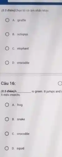 (0.5 điểm)Chọn từ có âm nhẩn khác
A. giraffe
B. octopus
C. elephant
D. crocodile
Câu 16:
(0.5 điểm)A __ is green. It jumps and i
It eats insects.
A. frog
B. snake
C. crocodile
D. squid