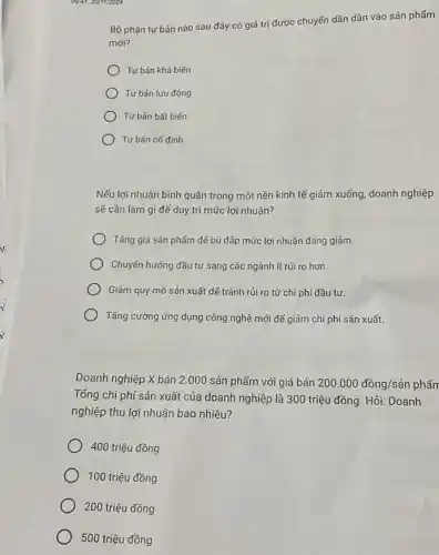 09.47,201112024
Bộ phận tư bản nào sau đây có giá trị được chuyến dần dần vào sản phẩm
mới?
Tư bản khả biến
Tư bản lưu động
Tư bản bất biến
Tư bản cố định
Nếu lợi nhuận bình quân trong một nền kinh tế giảm xuống doanh nghiệp
sẽ cần làm gì để duy trì mức lợi nhuận?
Tǎng giá sản phẩm để bù đảp mức lợi nhuận đang giảm.
Chuyến hướng đầu tư sang các ngành ít rủi ro hơn.
Giảm quy mô sản xuất để tránh rủi ro từ chi phí đầu tư.
Tǎng cường ứng dụng công nghệ mới đế giảm chi phí sản xuất.
Doanh nghiệp X bán 2.000 sản phẩm với giá bán 200.000dacute (hat (o))ng/sgrave (a)n phẩm
Tổng chi phí sản xuất của doanh nghiệp là 300 triệu đồng. Hỏi:Doanh
nghiệp thu lợi nhuận bao nhiêu?
400 triệu đồng
100 triệu đồng
200 triệu đồng
500 triệu đồng