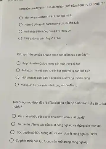 09.47,20/11/2024
Cấu tạo hữu cơ của tư bản phản ánh điều nào sau đây?
Sự phát triến của lực lượng sản xuất trong xã hội
Mối quan hệ tỷ lệ giữa tư bản bất biến với tư bản khả biến
) Mối quan hệ giữa giữa người sản xuất và người tiêu dùng
Mối quan hệ tỷ lệ giữa sản lượng và vốn đầu tư
Nội dung nào dưới đây là điều kiện cơ bản để hình thành địa tô tư bả
nghĩa?
Địa chủ sở hữu đất đai và nhà nước kiếm soát giá đất
Tư bản tự đầu tư vào sản xuất nông nghiệp và không cần thuê đất
Độc quyền sở hữu ruộng đất và kinh doanh nông nghiệp TBCN.
Sự phát triến của lực lượng sản xuất trong công nghiệp
Điều nào sau đây phản ánh đúng bản chất của phạm trù lợi nhuận?
Tiền công mà doanh nhân tự trả cho mình
Hiệu số giữa giá trị hàng hóa và chi phí sản xuất
Hình thức biến tướng của giá trị thặng dư
Tỷ lệ phần lãi trên tống số tự bản