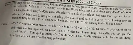 ON (0975.937.399)
Để đảm bảo an toàn giao thông khi lưu thông trên đường , các xe ô tô khi dừng đèn đó phải cách nhau
tối thiểu 1m . Mệt ô tô A đang chạy với vận tốc 18m/s bổng gặp ô tô B đang dừng đèn đó nên ô tô
4 hãm phanh và chuyển động chậm dần đều với vận tốc được biểu thị bởi công thức v_(A)(t)=18-6t
(đơn vị tinh bằng m/s ), thời gian tính bằng giây. Hỏi rằng để có 2 ô tô A và B đạt khoảng cách an
toàn khi dừng lại thì ô tô A phải hãm phanh khi cách ô tô B một khoảng ít nhất là bao nhiêu?
Câu 22: Một ô tô chuyển động nhanh dần đều với vận tốc v(t)=2t-3(m/s) . Đi được 9 giây người lái xe
phả: hiện chướng ngai vật và phanh gấp,ô tô tiếp tục chuyển động chận dần đều với gia tốc
a=-5(m/s^2) . Tính quãng đường của hat (o) tò đi được từ lúc bắt đầu chuyển bánh cho đến khi dừng
hẳn.(đơn vị m và làm tròn đến hàng phần chục)