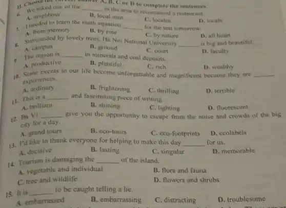 1, B. C or D to complete the sentences.
11. We asked one of the __
in the area to recommend a restaurant.
1. Choose the can of the
A. neighbour
B. local man
- I needed to learn the math equation
C. locales
__ for the test tomorrow.
D. locals
A. from memory
B. by rote
Surrounded by lovely trees Ha Noi National University
C. by nature
D. all heart
__ is big and beautiful.
A. campus
B. ground
a The region is __
in minerals and coal deposits
C. court
D. faculty
A. productive
B. plentiful
C. rich
D. wealthy
10. Some events in our life become unforgettable and magnificent because they are __
10.
experiences.
A. ordinary
B. frightening
C. thrilling
D. terrible
11. This is a
__ and fascinating piece of writing.
A. brilliant
B. shining
C. lighting
D. fluorescent
12. Ba Vi
__ give you the opportunity to escape from the noise and crowds of the big
city for a day.
A. grand tours
B. eco-tours
C. eco-footprints
D. ecolabels
13. I'd like to thank everyone for helping to make this day __ for us.
A. decisive
B. lasting
C. singular
D. memorable
14. Tourism is damaging the __ of the island.
A. vegetable and individual
B. flora and fauna
C. tree and wildlife
D. flowers and shrubs
15. It is
__ to be caught telling a lie.
D. troublesome
A. embarrassed
B. embarrassing
C. distracting