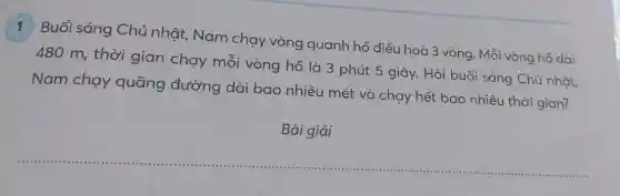 1 Buổi sáng Chủ nhật, Nam chạy vòng quanh hồ điều hoà 3 vòng. Mỗi vòng hồ dài
480 m, thời gian chạy mỗi vòng hồ là 3 phút 5 giây. Hỏi buổi sáng Chủ nhật,
Nam chay quãng đường dài bao nhiêu mét và chạy hết bao nhiêu thời gian?
Bài giải
__