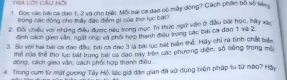 1. Đọc các bài ca dao 1,2 và cho biết: Mỗi bài ca dao có mấy dòng? Cách phân bố số tiếng
trong các dòng cho thấy đặc điểm gì của thơ lục bát?
TRÀ LỜI CÂU HỎI
2. Đối chiếu với những điều được nêu trong mục Tri thức ngữ vǎn ở đầu bài học, hãy xác
định cách gieo vần ngắt nhịp và phối hợp thanh điệu trong các bài ca dao 1 và 2
3. So với hai bài ca dao đầu bài ca dao 3 là bài lục bát biến thể. Hãy chỉ ra tính chất biến
thế của thể thơ lục bát trong bài ca dao này trên các phương diện:số tiếng trong mổ
dòng, cách gieo vần cách phối hợp thanh điệu __
4. Trong cụm từ mặt gương Tây Hồ, tác giả dân gian đã sử dụng biện pháp tu từ nào? Hãy
nếu the d