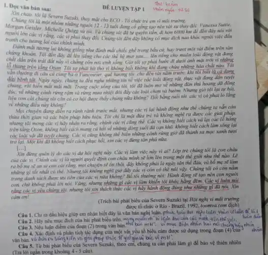 1. Đọc vǎn bản sau:
Xin chào, tôi là Severn Suzuki, thay mặt cho ECO - Tổ chức trẻ em vì môi trường.
Chúng tôi là một nhóm những người
12-13 tuổi đang cố gắng tạo nên vài sự thay đổi: Vanessa Suttie,
Morgan Geisler Michelle Quigg và tôi. Và chúng tôi đã tự quyên tiền,đi hơn 6000 km để đến đây nói với
người lớn các vị rǎng, các vị phải thay đổi. Chúng tôi đến đây không có mục đích nào khác ngoài việc đấu
tranh cho tương lai của chính mình.
Đánh mất tương lai không giống như đánh mắt chiếc ghế trong bầu cử, hay trượt một vài điểm trên sàn
chứng khoản. Tôi đến đây để lên tiếng cho các thế hệ mai sau..., lên tiếng cho muôn loài động vật đang
chết dần trên trái đất này vì chẳng còn nơi sinh sống Giờ tôi s
__
phải bước đi dưới ánh mặt trời vì những
lỗ thùng trên tầng Ozon. Tôi sợ phải hút thở vì không biết không khi đang chứa những hóa chất nào. Tôi
vân thường đi câu cả cùng ba ở Vancouver, quê hương tôi, cho đến vài nǎm trước, khi tôi biết lũ cá đang
đáy bệnh tật. Ngày ngày, chúng ta đều nghe những tin về việc các loài động vật, thực vật đang dần tuyệt
chủng, rồi biến mất mãi mãi. Trong cuộc sống của tôi.tôi đã luôn mơ về những đàn thú hoang dã đông
đúc, về những cánh rừng rậm và rừng mưa nhiệt đới đây các loài chim và bướm. Nhưng giờ tôi lại tự hỏi,
liệu con cái chúng tôi còn có cơ hội được thấy chúng nữa không? Hồi bằng tuổi tôi, các vị có phải lo lắng
về những điều này không?
Mọi chuyện đang diễn ra rành rành trước mắt, nhưng các vị lại hành động như thể chúng ta vẫn còn
thừa thời gian và các biện pháp hữu hiệu. Tôi chi là một đứa trẻ và không nghĩ ra được các giải pháp,
nhưng tôi mong các vị hãy nhận ra rằng, chính các vị cũng thế. Các vị không biết cách vá lại các lô
trên tầng Ozon.không biết cách mang cả hồi về những dòng suối đã cạn khô, không biết cách làm sống lại
các loài vật đã tuyệt chủng. Các vị cũng không thể biến những cánh rừng giờ đã thành sa mạc xanh tươi
trở lại. Một khi đã không biết cách phục hồi, xin các vị đừng tàn phá nữa.
Xin đừng quên lý do các vị dự hội nghị này. Các vị làm việc này vì ai? Lớp trẻ chúng tôi là con cháu
của các vị. Chính các vị là người quyết định con cháu mình sẽ lớn lên trong một thế giới như thế nào. Lẽ
ra bố mẹ sẽ an ủi con cải rằng, mọi chuyện sẽ ổn thôi, đây không phải là ngày tận thế đâu, và bố mẹ sẽ làm
những gì tốt nhất có thể. Nhưng tôi không nghĩ giờ đây các vị còn có thể nói vậy. Chúng tôi có còn nằm
trong danh sách được ưu tiên của các vị nữa không?Bố tôi thường nói.Hành động sẽ tạo nên con người
con, chứ không phải lời nói. Vâng.nhưng những gì các vị làm khiên tôi khóc hằng đêm. Các vị luôn nói
rằng các vị yêu chúng tôi, nhưng tôi xin thách thức các vị hãy hành động đúng như những gì đã nói. Xin
cám ơn!
(Trích bài phát biểu của Severn Suzuki tại Hội nghị vì môi trường
được tổ chức ở Rio - Brazil, 1992 , toomva.com dịch)
Câu 1. Chi ra dấu hiệu giúp em nhận biết đây là vǎn bản nghị luận. pthúc biêu dot: nghi tuân vbain coluan
Câu 2.Hãy nêu mục đích của bài phát biểu trên, mọng muốn nh la lanh dao cua các nucl tiên thế giới,
Câu 3. Nêu luận điểm của đoạn (2) trong vǎn bản.nhà bao mtr...vi muc dích nhân loai nci chung hãy nhìn
Câu 4. Xác định và phân tích tác dụng của một vài yếu tố biểu cảm được sử dụng trong đoạn (4) của
vǎn bản. và dulu ra soing kien vo giai phop thulc tế giữain và bao vệ mil.
Câu 5. Từ bài phát biểu của Severn Suzuki, theo em, chúng ta cần phải làm gì để bảo vệ thiên nhiên
ĐÉ LUYỆN TẬP 1