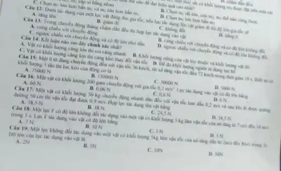 1. Chậm dần đều.
trung nào để đạt hiệu quả cao nhất?
trung Mịp xí bằng nhau
B. Chon mirat lớn, còn m, m thể nào cũng đượC.
T. Chọn m, lớn hơn hân m, và m)lớn hơn hắn mi.
D. Chon my lon hon hin m
Câu 12: Dưới tác dụng của một lực vật đang thu gia tốc, nếu lực tác dụng lên vật giảm đi thì độ lớn gia tốc sẽ
A. tâng lên
B. giảm đi
C. không đồi
D. bing 0
Câu 13: Trong chuyến động thẳng chậm dần đều thi hop lực tác dụng vào vật
A. cùng chiêu với chuyến động.
B. cung chieu vor chuyển động và có độ lớn không đối.
C. ngược chiêu với chuyển động và có độ lớn nhỏ đần
D. nguoc chieu voi chuyển động và có độ lớn không đổi
Câu 14: Kết luận nào sau đây chính xác nhất?
A. Vật có khối lượng càng lớn thì roi càng nhanh B. Khối lượng riêng của vật tùy thuộc và khối lượng vật đó
C. Vật có khối lượng càng lớn thì càng khó thay đổi vận tốc D. Để đo khối lượng người ta dùng lực kế
Câu 15: Một ô lô đang chuyển động đều với vận tốc 36km/h. tài xé tâng vận tốc đến 72km/h trong thời gian 10 s Biet xe co
khối lượng S tấn thì lực kéo của động cơ là
A. 75000 N
B. 150000 N
C. 50000 N
D. 5000 N.
Câu 16: Một vật có khối lượng 200 gam chuyển động với gia tốc 0,3m/s^2 Lực tác dụng vào vật có độ lớn bằng
A. 60 N	B. 0,06 N
C. 0,6 N
D. 6N
Câu 17: Một vật có khối lượng 50 kg chuyển động nhanh dần đều với vận tốc ban đầu 0,2m/s và sau khi đi được quiling
đường 50 cm thi vận tốc đạt được 0,9m/s Hop lực tác dụng lên vật bằng
C. 24,5 N
D. 34,5 N
A. 38,5 N
B. 38 N.
Câu 18: Một lục F có độ lớn không đôi tác dụng vào một vật có khối lượng 5 kg làm vận tốc của nó tǎng từ
7m/s đến 10m/s
trong 5 s. Lure F lắc dụng vào vật có độ lớn bằng
C. 3N
D. SN
A. 7N
B. ION
Câu 19: Một lực không đổi tác dụng vào một vật có khối lượng Skg làm vận tốc của nó thing dân từ
2m/s đến 8m/s trong 3s
Do lón của lực tác dụng vào vật là
A. 2N
B. SN
C. ION
D. SON