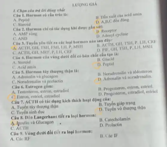 1. Chọn câu trả lời đúng nhất
LUONG GIÁ
Câu 1. Hormon có câu trúc la:
B. Dần xuất của acid amin
A. Peptid
D. A,B,C đều đúng
C. Steroid
Câu 2. Hormon chi có tác dụng khi được gắn với:
B. Receptor
A. AMP vòng
D. Adenyl cyclase
C. AND
Câu 3. Tuyến yên tiết ra các loại hormon nào sau đây:
A. ACTH, GII, TSH, FSH LH, P, MSH
B. ACTH, GH, TSII P, LH,CRF
C. ACTH, GH, MKF P, LH,CRF
D. PIF, GH, TSH P. LII, MSH
Câu 4. Hormon của vùng dưới đồi có bàn chất cấu tạo là:
B. Glucid
A. Steroid
C. Acid amin
D. Peptid
Câu 5. Hormon tily thượng thận là:
B. Noradrenalin và aldosteron
A. Adrenalin và glucagon
D. Adrenalin và noradrenalin.
C. Noradrenalin và prolactin
Câu 6. Estrogen gồm:
A. Testosteron, estron, estradiol
B. Progesteron, estron, estriol.
C Estron, estriol, estradiol
D. Progesteron, estradiol . estriol
Câu 7. ACTH có tác dụng kích thích hoạt động của:
A. Tuyến túy thượng thận
B. Tuyến giáp trạng
C. Tuyến sinh dục
D. Tuyến vô thượng thận
Câu 8. Dảo Langerhans tiết ra loại hormon:
B. Catecholamin
A. Ipsulin và Glucagon
D. Prolactin
C
Câu 9. Vùng dưới đồi tiết ra loại hormon:
B. Các IF
A. Các RF