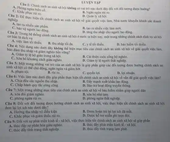 1: Chính sách an sinh xã hội không có vai trò nào dưới đây đối với đối tượng được hưởng?
A. Phòng ngừa biến có.
C. Khắc phục rủi ro.
B. Ngǎn ngừa rủi ro.
LUYỆN TẬP
D. Quản lý xã hội.
Câu 2: Đề thực hiện tốt chính sách an sinh xã hội về giải quyết việc làm, Nhà nước khuyến khích các doanh
nghiệp
A. tạo ra nhiều sản phẩm.
B. tạo ra nhiều việc làm mới.
C. bảo vệ người lao động.
D. tǎng thu nhập cho người lao động.
Câu 3: Trong hệ thống chính sách an sinh xã hội ở nước ta hiện nay , một trong những chính sách dịch vụ xã hội
cơ bản là dịch vụ
A. việc làm tối thiểu.
B. thu nhập tối đa.
C. y tế tối thiểu.
D. bảo hiểm tối thiểu.
Câu 4: Nội dung nào dưới đây không thể hiện mục tiêu của chính sách an sinh xã hội về giải quyết việc làm,
bào đảm thu nhập và giảm nghèo bền vững?
A. Giảm tỷ lệ hộ giàu trong xã hội.
C. Xóa bỏ khoảng cách giàu nghèo.
B. Cải thiện cuộc sống hộ nghèo.
D. Giảm tỷ lệ người thất nghiệp.
Câu 5: Một trong những vai trò của an sinh xã hội là góp phần giúp các đối tượng được hưởng chính sách an
sinh xã hội có thể chủ động, ngǎn ngừa và giảm bớt
A. phạm tội.
B. rủi ro.
C. quyền lợi.
D. lợi nhuận.
Câu 6: Việc làm nào dưới đây góp phần thực hiện tốt chính sách an sinh xã hội về vấn đề giải quyết việc làm?
A. Chia đều các nguồn thu nhập.
B. Đầy mạnh xuất khẩu lao động.
C. Chấp hành quy tǎc công cộng.
D. Bảo trợ hoạt động truyền thông.
Câu 7: Một trong những mục tiêu của chính sách an sinh xã hội về bảo hiểm nhằm giúp người dân
A. xóa đói giảm nghèo.
B. xóa bỏ nhà tạm.
C. phòng ngừa rủi ro.
D. phòng ngừa thất nghiệp.
Câu 8: Đối với đối tượng được hưởng chính sách an sinh xã hội, việc thực hiện tốt chính sách an sinh xã hội
đem lại lợi ích nào dưới đây?
A. Hưởng thu nhập vô điều kiện
B. Được hoàn trả lại lợi ích đã mất.
C. Khắc phục và giảm thiếu rủi ro.
D. Được hỗ trợ miễn phi trọn đời.
Câu 9: Đối với sự phát triển kinh tế - xã hội , việc thực hiện tốt chính sách an sinh xã hội sẽ góp phần
A. thúc đấy sự phân hóa giàu nghèo.
B. thúc đẩy phát triển kinh tế -xã hội.
C. thúc đẩy tình trạng thất nghiệp.
D. thúc đầy tình trạng lạm phát.