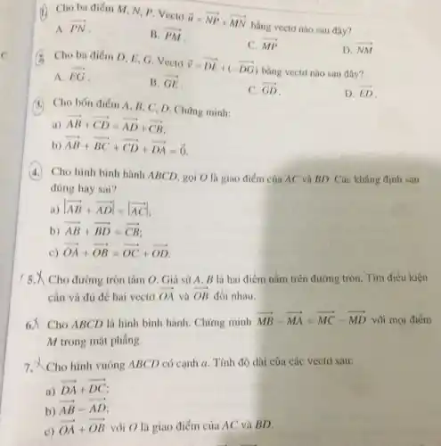 (1) Cho ba diem M N, P. Vecto
overrightarrow (u)=overrightarrow (NP)+overrightarrow (MN)
bằng vecto nào sau đây?
A. overrightarrow (PN)
B. overrightarrow (PM)
C. overrightarrow (MP)
(A) Cho ba điểm D E, G. Vecto
overrightarrow (v)=overrightarrow (DE)+(-overrightarrow (DG))
bằng vectơ nào sau đây?
D. overrightarrow (NM)
A. overrightarrow (EG)
B. overrightarrow (GE)
C. overrightarrow (GD)
D. overrightarrow (ED)
4. Cho bốn điểm A . B. C, D. Chứng minh:
(1) overrightarrow (AB)+overrightarrow (CD)=overrightarrow (AD)+overrightarrow (CB)
b) overrightarrow (AB)+overrightarrow (BC)+overrightarrow (CD)+overrightarrow (DA)=overrightarrow (0)
Cho hình bình hành ABCD, gọi O là giao điểm của AC và BD. Các khẳng định sau
đúng hay sai?
a) vert overrightarrow (AB)+overrightarrow (AD)vert =vert overrightarrow (AC)vert 
b) overrightarrow (AB)+overrightarrow (BD)=overrightarrow (CB)
c) overrightarrow (OA)+overrightarrow (OB)=overrightarrow (OC)+overrightarrow (OD)
/ 5. Cho đường tròn tâm O . Giả sử A, B là hai điểm nằm trên đường tròn. Tìm điều kiện
cần và đủ để hai vecto overrightarrow (OA) và overrightarrow (OB) đối nhau.
6.x Cho ABCD là hình bình hành. Chứng minh overrightarrow (MB)-overrightarrow (MA)=overrightarrow (MC)-overrightarrow (MD) với mọi điểm
M trong mặt phẳng.
7. X Cho hình vuông ABCD có cạnh a. Tính độ dài của các vectơ sau:
a)
overrightarrow (DA)+overrightarrow (DC)
b)
overrightarrow (AB)-overrightarrow (AD)
c)
overrightarrow (OA)+overrightarrow (OB) vôi O là giao điểm của AC và BD.