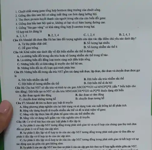1. Chuột nhắt mang gene tổng hợp hormon tǎng trưởng của chuột cống.
2. Giống dâu tǎm tam bội có nǎng suất tǎng cao hơn dạng lưỡng bội.
3. Thu được protein huyết thanh của người trong sữa của cừu biến đổi gene.
4. Giống dưa hấu tam bội quả to , không có hạt và có hàm lượng đường cao.
5. Giống "lúa gạo vàng" có khả nǎng tổng hợp B-caroten trong hạt.
Tổ hợp trả lời đúng là
A. 1,3,5
B. 2,3,4
C. 1,2,4
D. 2,4,5
Câu 13: Mendel đã chọn đậu Hà lan làm đối tượng nghiên cứu dựa vào đặc điểm chủ yếu nào dưới đây?
A. Tự thụ phân chặt chẽ.
B. Số lượng hạt nhiều.
C. Dễ gieo trồng.
D. Số lượng nhiễm sắc thể ít
Câu 14: Khái niệm nào dưới đây về đột biến nhiễm sắc thể là đúng?
A. Là những biến đổi trong cấu trúc hoặc số lượng nhiễm sắc thể trong tế bào.
B. Là những biến đổi đồng loạt trước cùng một điều kiện sống.
C. Những biến đổi có khả nǎng di truyền cho thế hệ sau.
D. Những biến đổi do rối loạn quá trình phân bào.
Câu 15: Những biến đổi trong cấu trúc NST gồm các dạng mất đoạn, lặp đoạn,đảo đoạn và chuyển đoạn được gọi
là
A. Đột biến nhiễm sắc thể
B. Đột biến cấu trúc nhiễm sắc thể
C. Đột biến số lượng nhiễm sắc thể
D. Đột biến thể dị đa bội
Câu 16: Cho hai NST có cấu trúc và trình tự các gen ABCDE*FGH và MNOPQast R (dấu * biểu hiện cho
tâm động). Đột biến tạo ra NST có cấu trúc MNOABCDE*FGH và PQ^ast R thuộc đạng dột biến
A. đảo đoạn ngoài tâm động
B. đảo đoạn có tâm động
C. chuyển đoạn không tương hỗ
D. chuyển đoạn tương hồ
Câu 17: Mendel đã tìm ra được quy luật di truyền
A. bằng phương pháp nghiên cứu lai tính trạng và sử dụng toán xác suất thống kê để phân tích.
B. bằng xây dựng thuyết di truyền nhiễm sắc thể và đề ra khái niệm về gene.
C. bằng việc lập được bản đồ phân bố gene trên các thể nhiễm sắC.
D. bằng việc sử dụng ruồi giấm vào việc nghiên cứu di truyền.
Câu 18: Cơ sở tế bào học của quy luật phân li độc lập là:
A. Sự phân li của cặp NST tương đông trong phát sinh giao tử và sự tố hợp của chúng qua thụ tinh đưa
đến sự phân li và tổ hợp của cặp alen.
B. Sự phân li độc lập và tổ hợp tự do của các cặp NST tương đồng trong phát sinh giao tử đưa đến sự
phân li độc lập và tổ hợp tự do của các cặp alen.
C. Sự phân li độc lập và tổ hợp tự do của các cặp NST tương đồng trong phát sinh giao tử kết hợp với sự
tác động qua lại giữa các gen không alen.
D. Sư phân li của các cặp NST kéo theo sự phân li của các cặp gen kéo theo sự tổ hợp ngẫu nhiên giữa các NST.