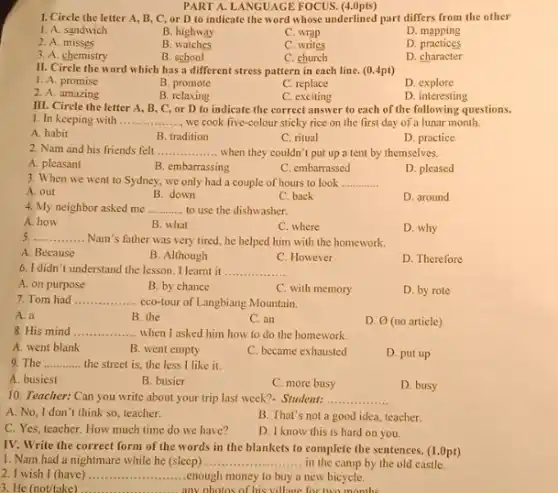 1. Circle the letter A, B, C, or D to indicate the word whose underlined part differs from the other
1. A. sandwich
B. highway
C. wrap
D. mapping
2. A. misses
B watches
C. writes
D practices
3. A. chemistry
B. school
C. church
D. character
II. Circle the word which has a different stress pattern in each line. (0.4pt)
1. A. promise
B. promote
C. replace
D explore
2. A. amazing
B. relaxing
C. exciting
D. interesting
or to indicate the correct answer to each the following
1. In keeping with __ we cook five-colour sticky rice on the first day of a lunar month.
A. habit
B. tradition
C. ritual
D. practice
2. Nam and his friends felt __ when they couldn't put up a tent by themselves.
A. pleasant
B. embarrassing
C. embarrassed
D. pleased
3. When we went to Sydney, we only had a couple of hours to look __
A. out
B. down
C. back
D. around
4. My neighbor asked me to use the dishwasher. __
A. how
B what
C. where
D. why
__ . Nam's father was very tired, he helped him with the homework.
A. Because
B. Although
C. However
D. Therefore
6. I didn't understand the lesson. I learnt it __
A. on purpose
B. by chance
C. with memory
D. by rote
7. Tom had .............
eco-tour of Langbiang Mountain. __
A. a
B the
C. an
D. varnothing  (no article)
8. His mind __ when I asked him how to do the homework
A. went blank
B. went empty
C. became exhausted
D. put up
9. The __ the street is, the less I like it.
A. busiest
B. busier
C. more busy
D. busy
10. Teacher: Can you write about your trip last week?- Student: . __
A. No, I don't think so, teacher.
B. That's not a good idea, teacher.
C. Yes, teacher. How much time do we have?
D. I know this is hard on you.
IV. Write the correct form of the words in the blankets to complete the sentences. (1.0pt)
1. Nam had a nightmare while he (sleep) . __ in the camp by the old castle.
2. I wish I (have) __ enough money to buy a new bicycle.
3. He (not/take)	any nhotos of his village for two months
__