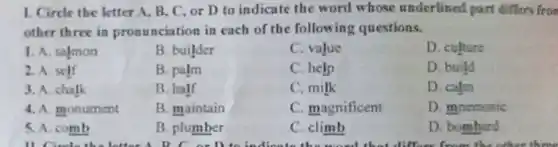 1. Circle the letter A. B, C, or D to indicate the word whose underlined part differs fron
other three in pronunciation in each of the following questions.
1. A. salmon
B. builder
C. value
D. culture
2. A. self
B. palm
C. help
D. build
3. A. chalk
B. half
C.milk
D. calm
4. A monument
B. maintain
C. magnificent
D. mnemonic
5. A. comb
B. plumber
C. climb
D. bombard