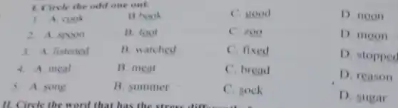 1. Circle the odd one out.
C. good
D. noon
1. A. cook
B.book
2. A. spoon
B. foot
C. zoo
D. moon
3. A. listened
B. watched
C. fixed
D. stopped
4. A. meal
B. meat
C. bread
D. reason
5. A. song
B. summer
C. sock
D. sugar