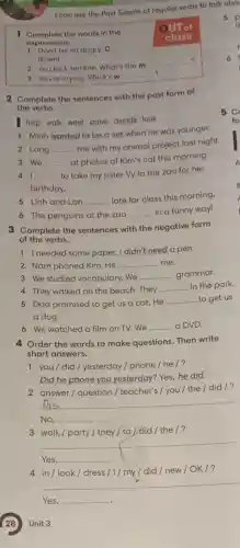 1 Complete the words in the
OUT of
1 Don't be so angry. C __
expressions.
class
down!
2 You look terrible. What's the m
__ __ __ ?
3 You're crying. What's w
__
2 Complete the sentences with the past form of
the verbs.
help walk want arrive decide look
1 Minh wanted to be a vet when he was younger.
2 Long __
me with my animal project last night.
3 We __ at photos of Kim's cat this morning.
41 __ to take my sister Vy to the zoo for her
birthday.
5 Linh and Lan __ late for class this morning
6 The penguins at the zoo
__ in a funny way!
I can use the Past Simple of regular verbs to talk abou
5 p
th
6
5 C
fo
3 Complete the sentences with the negative form
of the verbs.
1 Ineeded some paper.I didn't need a pen.
2 Nam phoned Kim . He __ me.
3 We studied vocabulary..We
__ grammar.
4 They walked on the beach.They
__ in the park.
5 Dad promised to get us a cat. He
__ to get us
a dog.
6 We watched a film on TV. We __ a DVD.
4 Order the words to make questions. Then write
short answers.
1 you/did / yesterday / phone / he/?
Did he phone you yesterday? Yes, he did.
__
2 answer/question / teacher's / you /the / did/?
No, __
3 walk/party/they / to ) did / the /?
__
Yes, __
4 in/look/dress /1/ my / did / new/OK 1?
__
Yes, __