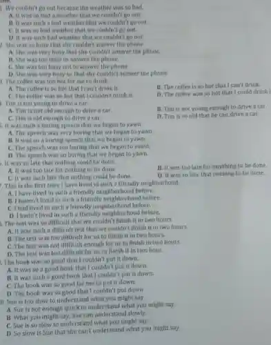 1. We couldn't go out because the weather was so bad.
A. It was so bad a weather that we couldn't go out.
B. It was such a bad weather that we couldn't go out.
C. It was so bad weather that we couldn't go out.
D. It was such bad weather that we couldn't go out.
2. She was so busy that she couldn't answer the phone.
A. She was very busy that she couldn't answer the phone.
B. She was too busy to answer the phone.
C. She was too busy not to answer the phone.
D. She was very busy so that she couldn't answer the phone
1. The coffee was too hot for me to drink.
B. The coffee is so hot that I can't drink.
A. The coffee is so hot that I can't drink it
C. The coffee was so hot that I couldn't drink it.
D. The coffee was so hot that I could drink I
1. Tim is too young to drive a car.
B. Tim is not young enough to drive a car.
A. Tim is not old enough to drive a car.
D. Tim is so old that he can drive a car.
C. Tim is old enough to drive a car.
. It was such a boring speech that we began to yawn.
A. The speech was very boring that we began to yawn.
B. It was so a boring speech that we began to yawn.
C. The speech was too boring that we began to yawn.
D. The speech was so boring that we began to yawn.
.It was so late that nothing could be done.
B. It was too late for anything to be done.
A. It was too late for nothing to be done.
C. It was such late that nothing could be done.
D. It was so late that nothing to be done.
This is the first time I have lived in such a friendly neighborhood.
A. I have lived in such a friendly neighborhood before.
B. I haven't lived in such a friendly neighborhood before.
C. I had lived in such a friendly neighborhood before.
D. I hadn't lived in such a friendly neighborhood before.
. The test was so difficult that we couldn't finish it in two hours.
A. It was such a difficult test that we couldn't finish it in two hours.
B. The test was too difficult for us to finish it in two hours.
C. The test was not difficult enough for us to finish in two hours.
D. The test was too difficult for us to finish it in two hour.
1. The book was so good that I couldn't put it down.
A. It was so a good book that I couldn't put it down.
B. It was such a good book that I couldn't put it down.
C. The book was so good for me to put it down.
D. The book was so good that I couldn't put down.
0. Sue is too slow to understand what you might say.
A. Sue is not enough quick to understand what you might say.
B. What you might say, Sue can understand slowly.
C. Sue is so slow to understand what you might say.
D. So slow is Sue that she can't understand what you might say.