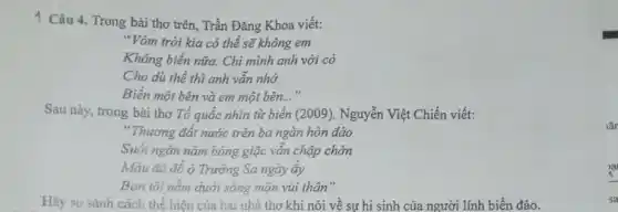 1 Câu 4. Trong bài thơ trên, Trần Đǎng Khoa viết:
"Vòm trời kia có thể sẽ không em
Không biển nữa. Chi mình anh với cỏ
Cho dù thế thì anh vẫn nhớ
Biển một bên và em một bên..."
Sau này, trong bài thơ Tổ quốc nhìn từ biển (2009), Nguyễn Việt Chiến viết:
"Thương đất nước trên ba ngàn hòn đảo
Suốt ngàn nǎm bóng giặc vẫn chập chờn
Máu đã đổ ở Trường Sa ngày ấy
Bạn tôi nằm dưới sóng mặn vùi thân"
Hãy so sánh cách thể hiện của hai nhà thơ khi nói về sự hi sinh của người lính biển đảo.