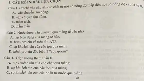 1. CÂU HỎI NHIÊU LỰA CHỌN
Câu 1. Cơ chế vận chuyển các chất từ nơi có nồng độ thấp đến nơi có nồng độ cao là cơ chế
A. vận chuyển chủ động.
B. vận chuyển thụ động.
C. thẩm tách.
D. thẩm thấu.
Câu 2. Nước được vận chuyển qua màng tế bào nhờ
A. sự biến dạng của màng tế bào.
B. bom protein và tiêu tốn ATP.
C. sự khuếch tán của các ion qua màng.
D. kênh protein đặc biệt là "aquaporin".
Câu 3. Hiện tượng thầm thấu là
A. sự khuếch tán của các chât qua màng.
B. sự khuếch tán của các ion qua màng
C. sự khuếch tán của các phân tử nước qua màng.
30