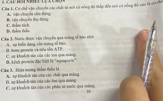 1. CÂU HOI NHIÊU LUA CHỌN
Câu 1. Cơ chế vận chuyển các chất từ nơi có nồng độ thấp đến nơi có nồng độ cao là cơ che
A. vận chuyên chủ động.
B. vận chuyển thụ động.
C. thầm tách.
D. thẩm thâu.
Câu 2. Nước được vận chuyển qua màng tế bào nhờ
A. sự biên dạng của màng tế bào.
B. bơm protein và tiêu tốn ATP.
C. sự khuếch tán của các ion qua màng.
D. kênh protein đặc biệt là "aquaporin".
Câu 3. Hiện tượng thẩm thâu là
A. sự khuếch tán của các chất qua màng.
B. sự khuêch tán của các ion qua màng
C. sự khuếch tán của các phân tử nước qua màng.