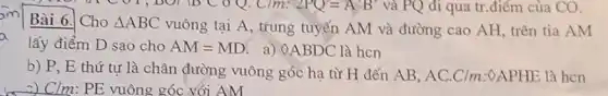 1, DOT
am
Bài 6. Cho Delta ABC
vuông tại A, trung tuyến AM và đường cao AH, trên tia AM
a
lấy điểm D sao cho AM=MD a) 0.ABDC là hcn
b) P, E thứ tự là chân đường vuông góc hạ từ H đến AB, AC.C/m :0APHE là hcn
Clm: PE vuông góc với AM