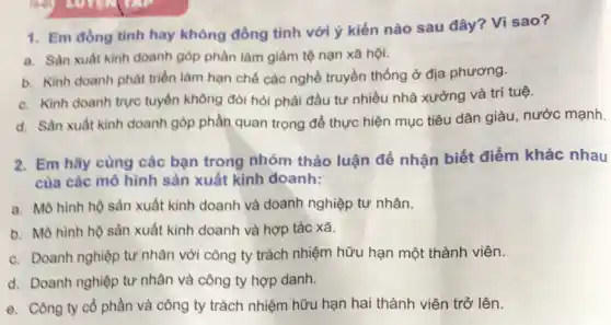 1. Em đồng tinh hay không đồng tình với ý kiến nào sau đây? Vì sao?
a. Sàn xuất kinh doanh góp phần làm giảm tệ nạn xã hội.
b. Kinh doanh phát triển làm hạn chế các nghề truyền thống ở địa phương.
c. Kinh doanh trực tuyến không đòi hỏi phải đầu tư nhiều nhà xưởng và trí tuệ.
d. Sàn xuất kinh doanh góp phần quan trọng để thực hiện mục tiêu dân giàu , nước mạnh.
2. Em hãy cùng các bạn trong nhóm thảo luận để nhận biết điểm khác nhau
của các mô hình sản xuất kinh doanh:
a. Mô hình hộ sản xuất kinh doanh và doanh nghiệp tư nhân.
b. Mô hình hộ sản xuất kinh doanh và hợp tác xã.
c. Doanh nghiệp tư nhân với công ty trách nhiệm hữu hạn một thành viên.
d. Doanh nghiệp tư nhân và công ty hợp danh.
e. Công ty cô phần và công ty trách nhiệm hữu hạn hai thành viên trở lên.