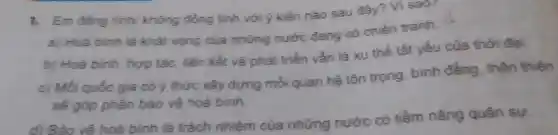 1. Em đồng tình/ không đồng tình với ý kiến nào sau đây? Vì sao?
a) Hoà binh là khát vọng của những nước đang có chiến tranh.
b) Hoà bình hợp tác, liên kết và phát triển vẫn là xu thế tất yếu của thời đại.
c) Mỗi quốc gia có ý thức xây dựng mối quan hệ tôn trọng bình đẳng thân thiện
sẽ góp phần bảo vệ hoà binh
d) Bảo vê hoà bình là trách nhiệm của những nước có tiềm nǎng quân sự.