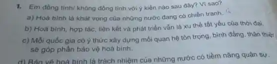 1. Em đồng tình/ không đồng tình với ý kiến nào sau đây ? Vì sao?
a) Hoà bình là khát vọng của những nước đang có chiến tranh.
b) Hoà bình , hợp tác, liên kết và phát triển vẫn là xu thế tất yếu của thời đại.
c) Mỗi quốc gia có ý thức xây dựng mối quan hệ tôn trọng, bình đẳng, thân thiệr
sẽ góp phần bảo vệ hoà bình.
d) Bảo về hoà bình là trách nhiệm của những nước có tiềm nǎng quân sự.