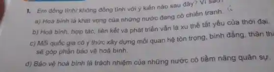 1. Em đồng tình/không đồng tình với ý kiến nào sau đây? Ví sao
a) Hoà bình là khát vọng của những nước đang có chiến tranh. (i)
b) Hoà bình , hợp tác, liên kết và phát triển vẫn là xu thế tất yếu của thời đại.
c) Mỗi quốc gia có ý thức xây dựng mối quan hệ tôn trọng bình đẳng , thân thi
sẽ góp phần bảo vệ hoà bình.
d) Bảo vệ hoà bình là trách nhiệm của những nước có tiềm nǎng quân sự.