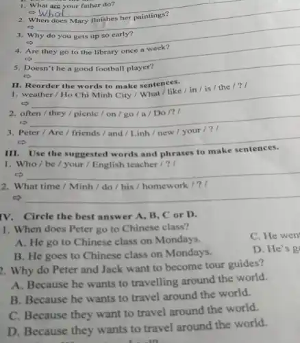 1. What are your father do?
__
When
c)
3. Why do you gets up so early?
__
4. Are
5. Doesn't he a good football player?
II. Reorder the w ords to make sentences.
__
2. often/they/picnic/on/go/a/Do/? I
__
__
III Use the ggested words and phrases to make
1. Who/be/your / English teacher / ?
__
2. What time /Minh / do /his / homework / ? I
c) __
IV. Circle the best answer A, B, C or D.
1. When does Peter go to Chinese class?
C. He wen
A. He go to Chinese class on Mondays.
D. He's g
B. He goes to Chinese class on Mondays.
2. Why do Peter and Jack want to become tour guides?
A. Because he wants to travelling around the world.
B. Because he wants to travel around the world.
C. Because they want to travel around the world.
D. Because they wants to travel around the world.
. -10