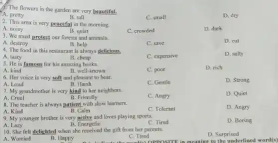 1. The flowers in the garden are very beautiful.
D. dry
.A. pretty
B. tall
C. small
2. This area is very peaceful in the morning.
D. dark
A. noisy
B. quiet
C. crowded
3. We must protect our forests and animals.
D. cut
A. destroy
B. help
C. save
4. The food in this restaurant is always delicious.
B. cheap
C. expensive
D. salty
A. tasty
5. He is famous for his amazing books.
D. rich
A. kind
B. well-known
C. poor
6. Her voice is very soft and pleasant to hear.
C. Gentle
D. Strong
A. Loud
B. Harsh
7. My grandmother is very kind to her neighbors.
D. Quiet
A. Cruel
B. Friendly
C. Angry
8. The teacher is always patient with slow learners.
C. Tolerant
D. Angry
A. Kind
B. Calm
9. My younger brother is very active and loves playing sports.
C. Tired
D. Boring
A. Lazy
B. Energetic
10. She felt delighted when she received the gift from her parents.
A. Worried
B. Happy
C. Tired
D. Surprised
OPPOSITE in meaning to the underlined word(s)