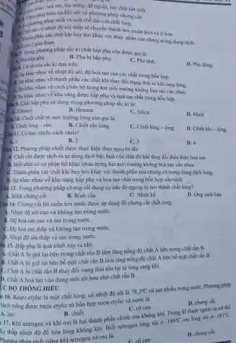 (1) giai đoạn. hoà
hoà tan, lọc nóng,để nguội, lọc chất kết tinh.
D. giai đoạn biểu sai khi nói về phương pháp chưng cắt:
a. 6. Chon với chất lỏng.
A. Là pháo có nhiệt độ sôi thấp sẽ chuyển thành hơi muộn hơn và ít hơn.
C. Thành phần các chất khi bay hơi khác với thàn phần của chúng trong dung dịch.
D.cồm 2 giai đoạn.
Câu 7. Trong phương pháp sắc kí chất hấp phụ còn được gọi là:
A. Pha hấp phụ.
B. Pha bị hấp phụ.
C. Pha tĩnh
D. Pha động.
Câu 8. Cơ sở của sắc kí dựa trên:
A. Sự khác nhau về nhiệt độ sôi , độ hoà tan của các chất trong hỗn hợp.
B. Sự khác nhau về thành phần các chất khi thay đổi trạng thái từ khí sang lòng.
C. Sự khác nhau về cách phân bố trong hai môi trường không hoà tan vào nhau.
D. Sự khác nhau về khả nǎng được hấp phụ và hoà tan chất trong hỗn hợp.
Câu 9. Chất hấp phụ sử dụng trong phương pháp sắc kí là:
A. Ethanol
B. Hexane
C. Silica
D. Muối
Câu 10. Chiết chất từ môi trường lỏng còn gọi là:
A. Chiết lỏng - rǎn.
B. Chiết rắn lòng
C. Chiết lỏng -long
D. Chiết khí- lông.
Câu 11. Có bao nhiêu cách chiết?
A. 1
B. 2
C. 3
D. 4
Câu 12. Phương pháp chiết được thực hiện theo nguyên tắc:
A. Chất rắn được tách ra từ dung dịch bão hoà của chất đó khi thay đổi điều kiện hoà tan.
B. Mỗi chất có sự phân bố khác nhau trong hai môi trường không hoà tan vào nhau.
C. Thành phân các chất khí bay hơi khác với thành phần của chúng có trong dung dịch lỏng.
D. Sự khác nhau về khả nǎng hấp phụ và hoà tan chất trong hỗn hợp cần tách.
Câu 13. Trong phương pháp chưng cắt dụng cụ nào để ngưng tụ hơi thành chất lòng?
A. Bình chưng cất
B. Bình cầu
C. Nhiệt kế
D. Ông sinh hàn
Câu 14. Chưng cất lôi cuốn hơi nước được áp dụng để chưng cất chất lỏng:
A. Nhiệt độ sôi cao và không tan trong nướC.
B. Độ hoà tan cao và tan trong nướC.
C. Độ hoà tan thấp và không tan trong nướC.
D. Nhiệt độ sôi thấp và tan trong nướC.
âu 15. Hấp phụ là quá trình xảy ra khi:
A. Chất A bị giữ lại bên trong chất rắn B làm tǎng nồng độ chất A bên trong chất rắn B.
B. Chất A bị giữ lại bên bề mặt chất rắn B làm tǎng nồng độ chất A bên bề mặt chất rắn B.
C. Chất A bị chất rắn B thay đôi trạng thái tồn tại từ lỏng sang khí.
D. Chất A hoà tan vào dung môi tốt hơn nhờ chất rắn B.
u 16. Rượu etylic là một chất lỏng,có nhiệt độ sôi là
78,3^circ C
và tan nhiều trong nướC. Phương pháp
tách riêng được rượu etylic từ hỗn hợp rượu etylic và nước là
D. chưng cất.
ỨC ĐỘ THÔNG HIỂU
A. lọC.
B. chiết.
117. Khí nitrogen và khí oxi là hai thành phần chính của không khí. Trong kĩ thuật người ta có thể
C. cô cạn.
hạ thấp nhiệt độ đề hóa lỏng không khí. Biết nitrogen lỏng sôi ở
-196^circ C
oxi lỏng sôi ở
-183^circ C.
Phương pháp tách riêng khí nitrogen và oxi là
C. cô cạn.
D. chưng cất.