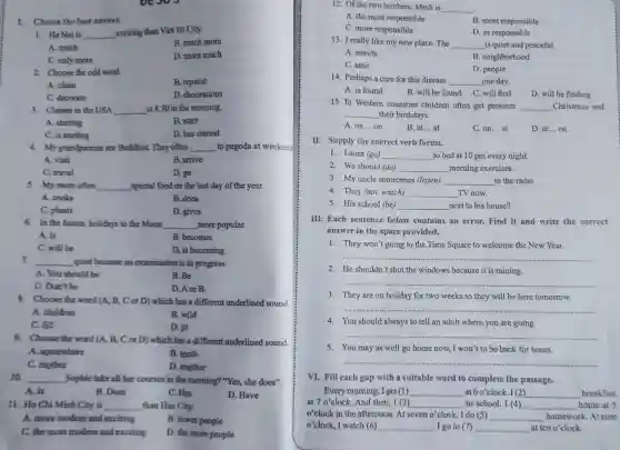 1. Ha Noi is __ exciting than Viet Tri City.
A. much
B. much more
C. only more
D. more much
Choose the best answer.
2.Choose the odd word.
A. clean
B. repaint
C. decorate
D. decorations
3. Classes in the USA __ at 8.30 in the morning.
A. starting
B. start
C. is starting
D. has started
4. My grandparents are Boddhist They often __ to pagoda at weekend
A. visit
B. arrive
C. travel
D. go
5. My mom often __ special food on the last day of the year.
A. cooks
B. does
C. plants
D. gives
6. In the future, holidays to the Moon __ more popular.
A. is
B. becomes
C. will be
D. is becoming
7. __ guiet because an examination is in progress.
A. You should be
B. Be
C. Don't be
D. A or B.
8.Choose the word (A,B, C or D)which has a different underlined sound
A. children
B. wild
C. fill
D. ill
9.Choose the word (A., B, C or D)which has a different underlined sound
A. somewhere
B. tomb
C. mother
D. another
10. __ Sophie take all her courses in the morning?"Yes, she does".
A. Is
B. Does
C. Has
D. Have
11. Ho Chi Minh City is __ than Hue City.
A. more modern and exciting
B. fewer people
C. the most modern and exciting
D. the more people
12. Of the two brothers, Minh is __
A. the most responsible
B. most responsible
D. as responsible
C. more responsible
13. I really like my new place. The __ is quiet and peaceful.
A. streets
B. neighborhood
C. attic
D. people
14. Perhaps a cure for this disease __ one day.
A. is found
B. will be found C. will find
D. will be finding
15. In Western countries children often get presents __ Christmas and
__ their birthdays.
A. on... on
B. at... at
C. on... at
D. at __ on
II. Supply the correct verb forms.
1. Laura (go) __ to bed at 10 pm every night.
2. We should (do) __ morning exercises.
3. My uncle sometimes (listen) __ to the radio.
4. They (not, watch) __ TV now.
5. His school (be) __ next to his house?
III. Each sentence below contains an error. Find it and write the correct
answer in the space provided.
1. They won't going to the Time Square to welcome the New Year.
__
2. He shouldn't shut the windows because it is raining.
__
3. They are on holiday for two weeks so they will be here tomorrow.
__
4. You should always to tell an adult where you are going.
__
5. You may as well go home now, I won't to be back for hours.
__
VI. Fill each gap with a suitable word to complete the passage.
at 7o'clock And then, I (3) __ to school. I (4) __ home at 5
Every morning, I get (1) __ at 6 o'clock. I (2) __ breakfast
o'clock in the afternoon At seven o'clock, I do (5) __ homework. At nine
o'clock, I watch (6) __ . I go to (7) __ at ten o'clock.