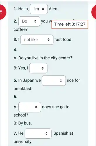 1. Hello, square  Alex.
2. square  you w
square 
coffee?
3. I square  fast food.
A: Do you live in the city center?
B: Yes, I square 
5. In Japan we square  rice for
breakfast.
6.
A: square  does she go to
school?
B: By bus.
7. He square  Spanish at
university.