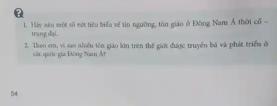 1. Hãy nêu một số nét tiêu biểu về tín ngưỡng, tôn giáo ở Đông Nam Á thời cổ -
trung đại.
2. Theo em, vì sao nhiêu tôn giáo lớn trên thế giới được truyền bá và phát triển ở
các quốc gia Đông Nam Á?