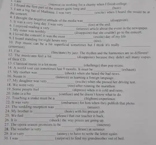 1. I am
__ (interest) in working for a charity when I finish college.
2. I found
first part of
the concert quite long and __ (bore)
3. I am a big fan of Madonna . I was very
__ (excite) when I heard she would be at
the concert.
5. It was a very long day. I was very
__ (tire) at the end.
4. I thought the negative attitude of the media was
__ (disappoint).
7. My sister was terribly
__ (disappoint) that she couldn't go to the concert.
6. I enjoyed reading a very
__ (interest) article about the event in the newspaper.
8. I loved the concert!It was the most
__ (excite) day of my life.
10. Pop music can be a bit superficial sometimes but I think it's really __
(entertain).
9. I found standing for eight hours very
__ (tire)
11. I'm
__ (fascinate) by jazz. The rhythm and the harmonies are so different!
12. The musicians feel a bit
__ (disappoint) because they didn't sell many copies
of their CD.
14. A world tour can sometimes last 9 months. It must be
__ (exhaust).
13. Classical music is a lot more
__ (challenge) than pop music.
15. My mother was __ (shock) when she heard the bad news.
16. Susan is __ (interest) in learning a foreign language.
17. My daughter was very __ (excite) when she passed her driving test.
18. We were very __ (tire) after running the marathon.
19. Some people feel __ (depress) when it is cold and rainy.
20. John is a bit __ (confuse) and he doesn't know what to do.
21. Touching a snake must be a __ (frighten) experience.
22. It was very __ (embarrass) for him when they publish that photo.
23. The wedding reception was __ (amaze)
24. My brother is __ (bore) with his present job.
25. We feel __ (please) that our teacher is back.
26.It is __ (shock) the way prices are going up.
27. The opera season promises to be __ (interest)
28. The weather is very __ (please) in summer.
29. It is very __ (annoy) to have to write the letter again.
30. I was __ (surprise) to find my grandmother out of bed.